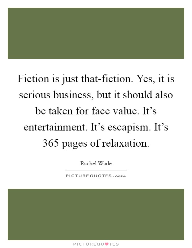 Fiction is just that-fiction. Yes, it is serious business, but it should also be taken for face value. It's entertainment. It's escapism. It's 365 pages of relaxation Picture Quote #1