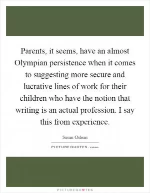 Parents, it seems, have an almost Olympian persistence when it comes to suggesting more secure and lucrative lines of work for their children who have the notion that writing is an actual profession. I say this from experience Picture Quote #1