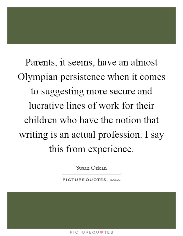 Parents, it seems, have an almost Olympian persistence when it comes to suggesting more secure and lucrative lines of work for their children who have the notion that writing is an actual profession. I say this from experience Picture Quote #1
