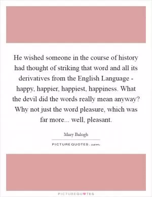 He wished someone in the course of history had thought of striking that word and all its derivatives from the English Language - happy, happier, happiest, happiness. What the devil did the words really mean anyway? Why not just the word pleasure, which was far more... well, pleasant Picture Quote #1