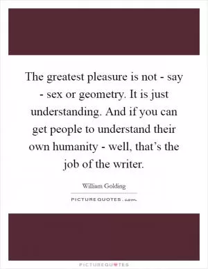 The greatest pleasure is not - say - sex or geometry. It is just understanding. And if you can get people to understand their own humanity - well, that’s the job of the writer Picture Quote #1