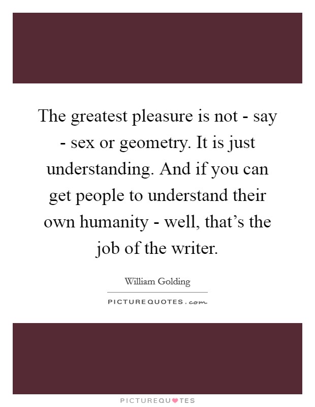 The greatest pleasure is not - say - sex or geometry. It is just understanding. And if you can get people to understand their own humanity - well, that's the job of the writer Picture Quote #1