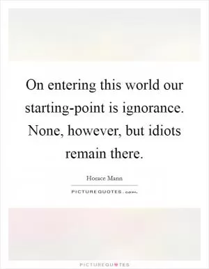 On entering this world our starting-point is ignorance. None, however, but idiots remain there Picture Quote #1