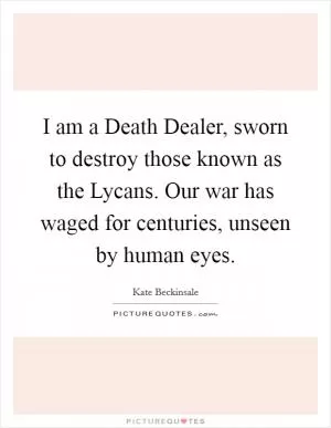 I am a Death Dealer, sworn to destroy those known as the Lycans. Our war has waged for centuries, unseen by human eyes Picture Quote #1