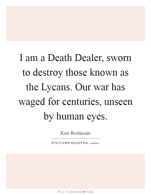 I am a Death Dealer, sworn to destroy those known as the Lycans. Our war has waged for centuries, unseen by human eyes Picture Quote #1