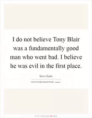I do not believe Tony Blair was a fundamentally good man who went bad. I believe he was evil in the first place Picture Quote #1