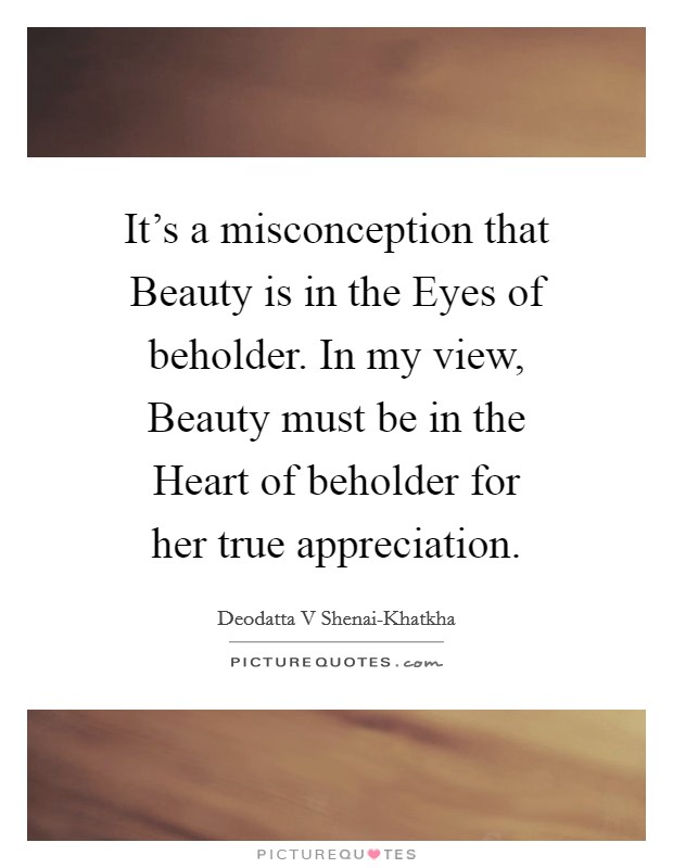 It's a misconception that Beauty is in the Eyes of beholder. In my view, Beauty must be in the Heart of beholder for her true appreciation Picture Quote #1
