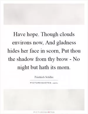 Have hope. Though clouds environs now, And gladness hides her face in scorn, Put thou the shadow from thy brow - No night but hath its morn Picture Quote #1