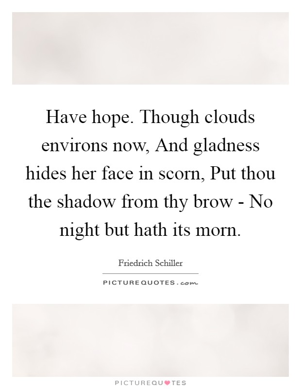 Have hope. Though clouds environs now, And gladness hides her face in scorn, Put thou the shadow from thy brow - No night but hath its morn Picture Quote #1