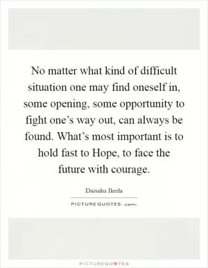 No matter what kind of difficult situation one may find oneself in, some opening, some opportunity to fight one’s way out, can always be found. What’s most important is to hold fast to Hope, to face the future with courage Picture Quote #1
