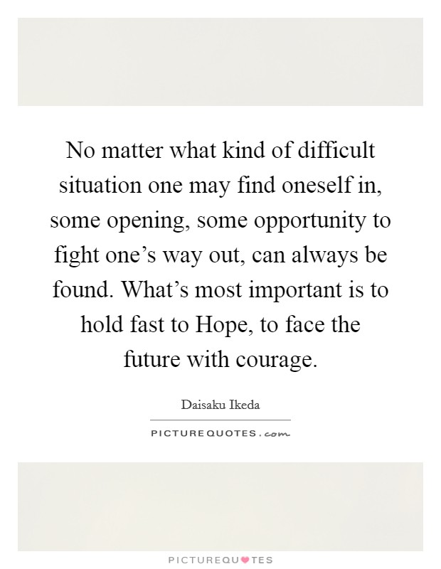No matter what kind of difficult situation one may find oneself in, some opening, some opportunity to fight one's way out, can always be found. What's most important is to hold fast to Hope, to face the future with courage Picture Quote #1