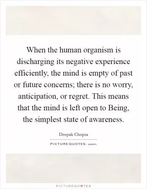 When the human organism is discharging its negative experience efficiently, the mind is empty of past or future concerns; there is no worry, anticipation, or regret. This means that the mind is left open to Being, the simplest state of awareness Picture Quote #1