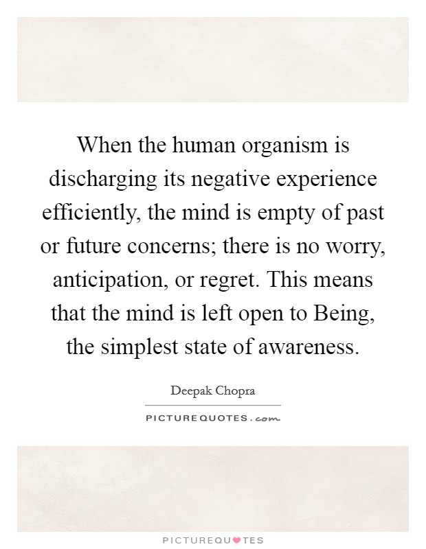 When the human organism is discharging its negative experience efficiently, the mind is empty of past or future concerns; there is no worry, anticipation, or regret. This means that the mind is left open to Being, the simplest state of awareness Picture Quote #1
