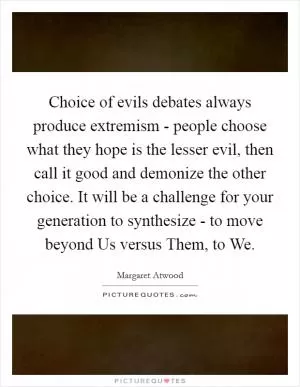 Choice of evils debates always produce extremism - people choose what they hope is the lesser evil, then call it good and demonize the other choice. It will be a challenge for your generation to synthesize - to move beyond Us versus Them, to We Picture Quote #1