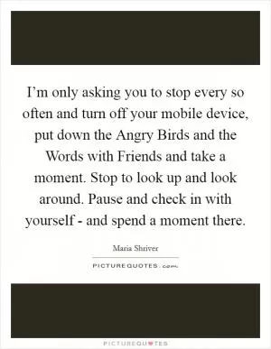 I’m only asking you to stop every so often and turn off your mobile device, put down the Angry Birds and the Words with Friends and take a moment. Stop to look up and look around. Pause and check in with yourself - and spend a moment there Picture Quote #1