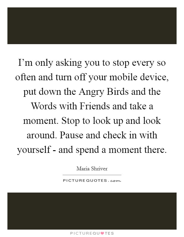 I'm only asking you to stop every so often and turn off your mobile device, put down the Angry Birds and the Words with Friends and take a moment. Stop to look up and look around. Pause and check in with yourself - and spend a moment there Picture Quote #1