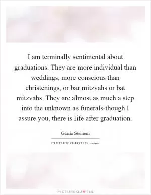 I am terminally sentimental about graduations. They are more individual than weddings, more conscious than christenings, or bar mitzvahs or bat mitzvahs. They are almost as much a step into the unknown as funerals-though I assure you, there is life after graduation Picture Quote #1