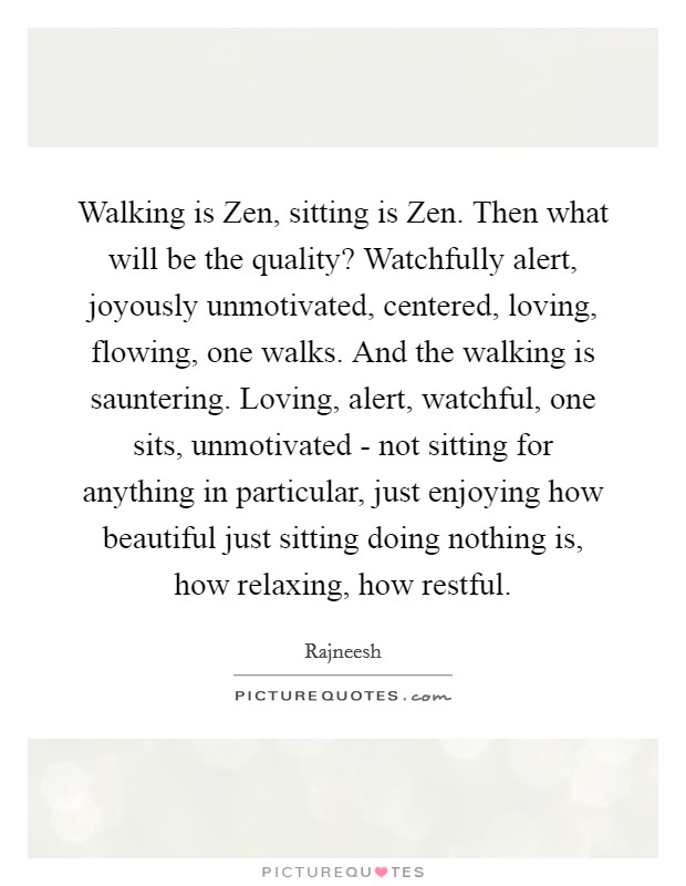 Walking is Zen, sitting is Zen. Then what will be the quality? Watchfully alert, joyously unmotivated, centered, loving, flowing, one walks. And the walking is sauntering. Loving, alert, watchful, one sits, unmotivated - not sitting for anything in particular, just enjoying how beautiful just sitting doing nothing is, how relaxing, how restful Picture Quote #1