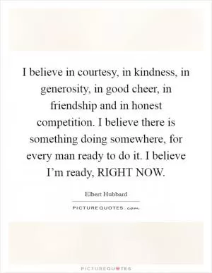 I believe in courtesy, in kindness, in generosity, in good cheer, in friendship and in honest competition. I believe there is something doing somewhere, for every man ready to do it. I believe I’m ready, RIGHT NOW Picture Quote #1