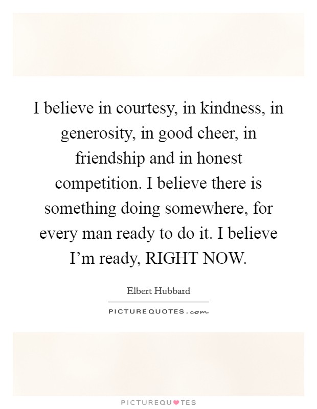 I believe in courtesy, in kindness, in generosity, in good cheer, in friendship and in honest competition. I believe there is something doing somewhere, for every man ready to do it. I believe I'm ready, RIGHT NOW Picture Quote #1