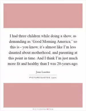 I had three children while doing a show, as demanding as ‘Good Morning America,’ so this is - you know, it’s almost like I’m less daunted about motherhood, and parenting at this point in time. And I think I’m just much more fit and healthy than I was 20-years-ago Picture Quote #1