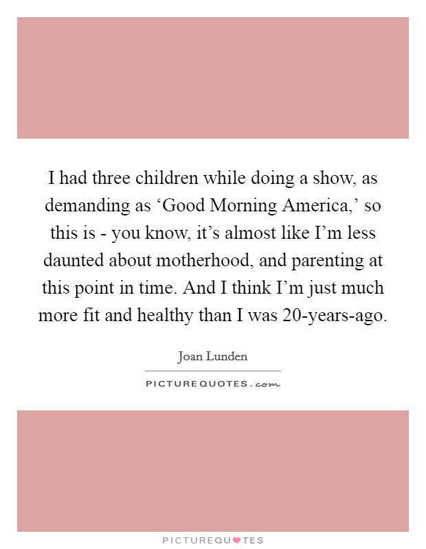 I had three children while doing a show, as demanding as ‘Good Morning America,' so this is - you know, it's almost like I'm less daunted about motherhood, and parenting at this point in time. And I think I'm just much more fit and healthy than I was 20-years-ago Picture Quote #1