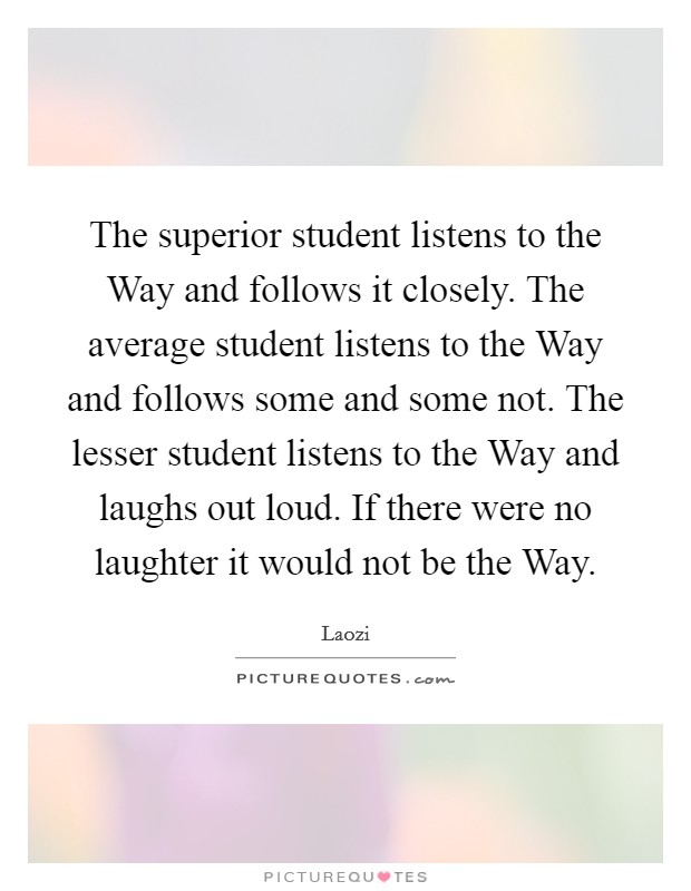 The superior student listens to the Way and follows it closely. The average student listens to the Way and follows some and some not. The lesser student listens to the Way and laughs out loud. If there were no laughter it would not be the Way Picture Quote #1