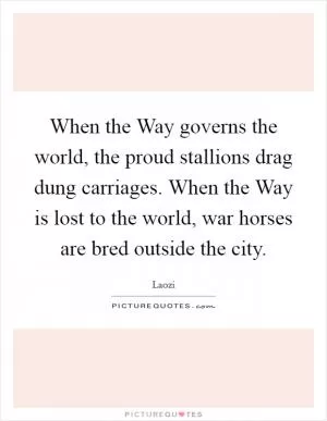 When the Way governs the world, the proud stallions drag dung carriages. When the Way is lost to the world, war horses are bred outside the city Picture Quote #1