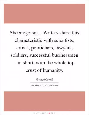 Sheer egoism... Writers share this characteristic with scientists, artists, politicians, lawyers, soldiers, successful businessmen - in short, with the whole top crust of humanity Picture Quote #1