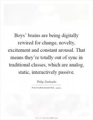 Boys’ brains are being digitally rewired for change, novelty, excitement and constant arousal. That means they’re totally out of sync in traditional classes, which are analog, static, interactively passive Picture Quote #1
