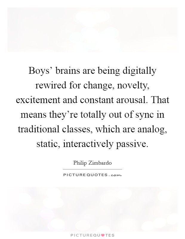 Boys' brains are being digitally rewired for change, novelty, excitement and constant arousal. That means they're totally out of sync in traditional classes, which are analog, static, interactively passive Picture Quote #1