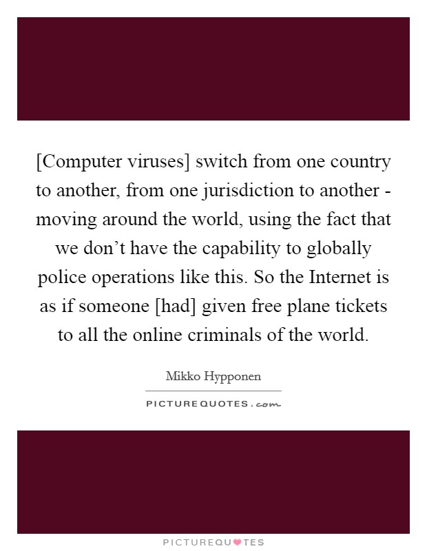 [Computer viruses] switch from one country to another, from one jurisdiction to another - moving around the world, using the fact that we don't have the capability to globally police operations like this. So the Internet is as if someone [had] given free plane tickets to all the online criminals of the world Picture Quote #1