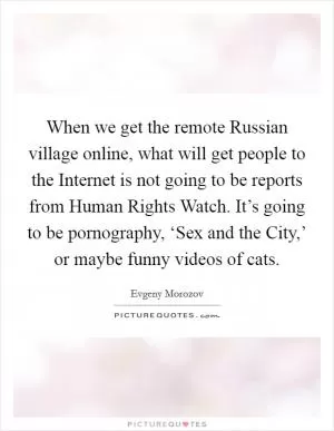 When we get the remote Russian village online, what will get people to the Internet is not going to be reports from Human Rights Watch. It’s going to be pornography, ‘Sex and the City,’ or maybe funny videos of cats Picture Quote #1