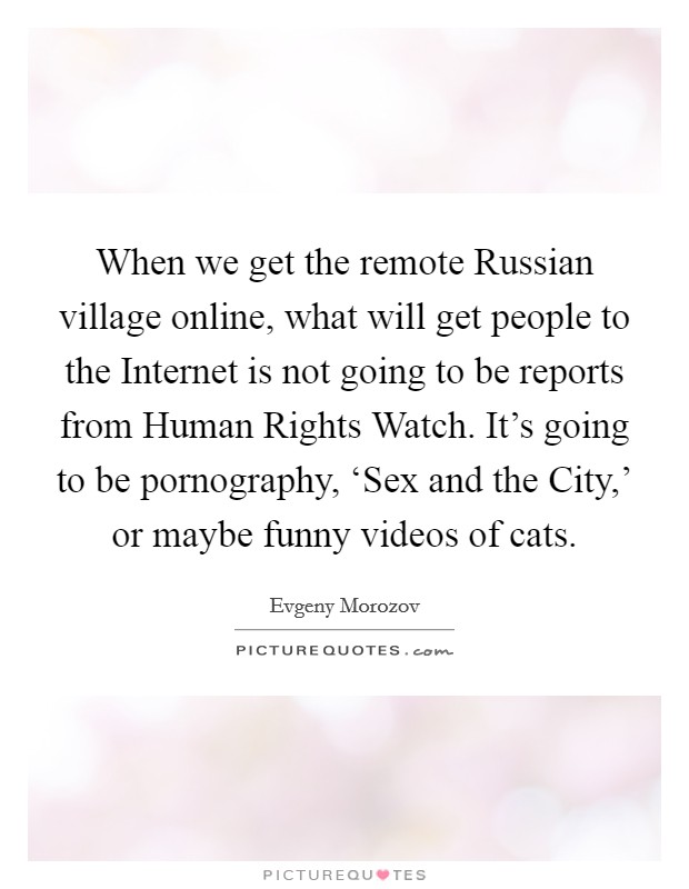 When we get the remote Russian village online, what will get people to the Internet is not going to be reports from Human Rights Watch. It's going to be pornography, ‘Sex and the City,' or maybe funny videos of cats Picture Quote #1