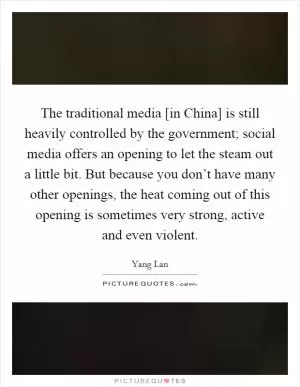The traditional media [in China] is still heavily controlled by the government; social media offers an opening to let the steam out a little bit. But because you don’t have many other openings, the heat coming out of this opening is sometimes very strong, active and even violent Picture Quote #1