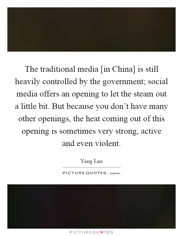 The traditional media [in China] is still heavily controlled by the government; social media offers an opening to let the steam out a little bit. But because you don't have many other openings, the heat coming out of this opening is sometimes very strong, active and even violent Picture Quote #1