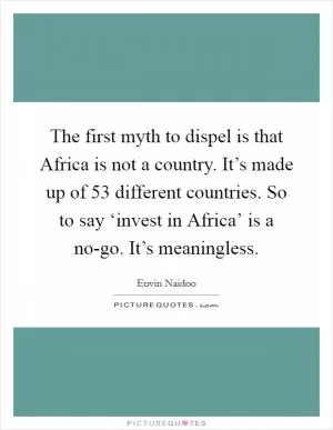 The first myth to dispel is that Africa is not a country. It’s made up of 53 different countries. So to say ‘invest in Africa’ is a no-go. It’s meaningless Picture Quote #1