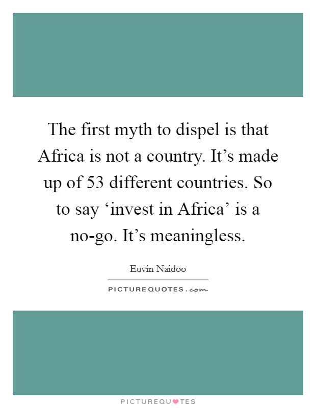 The first myth to dispel is that Africa is not a country. It's made up of 53 different countries. So to say ‘invest in Africa' is a no-go. It's meaningless Picture Quote #1