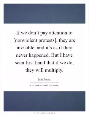 If we don’t pay attention to [nonviolent protests], they are invisible, and it’s as if they never happened. But I have seen first hand that if we do, they will multiply Picture Quote #1