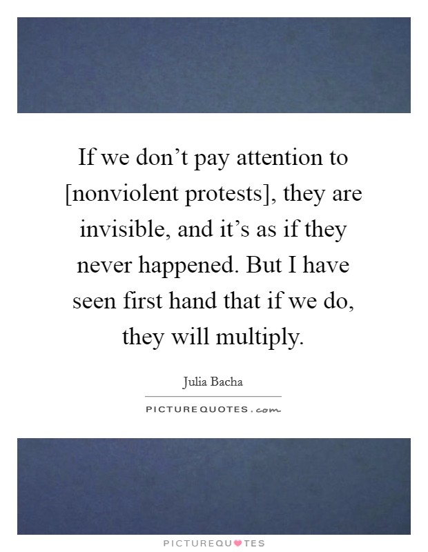 If we don't pay attention to [nonviolent protests], they are invisible, and it's as if they never happened. But I have seen first hand that if we do, they will multiply Picture Quote #1