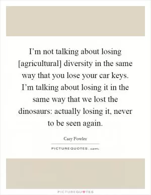 I’m not talking about losing [agricultural] diversity in the same way that you lose your car keys. I’m talking about losing it in the same way that we lost the dinosaurs: actually losing it, never to be seen again Picture Quote #1