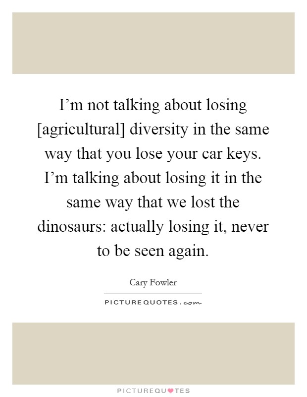 I'm not talking about losing [agricultural] diversity in the same way that you lose your car keys. I'm talking about losing it in the same way that we lost the dinosaurs: actually losing it, never to be seen again Picture Quote #1