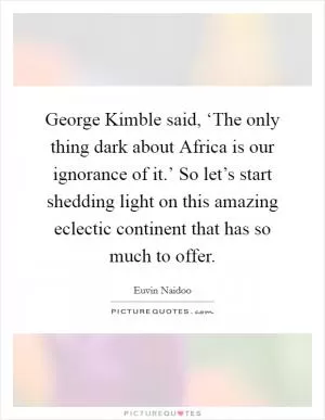 George Kimble said, ‘The only thing dark about Africa is our ignorance of it.’ So let’s start shedding light on this amazing eclectic continent that has so much to offer Picture Quote #1