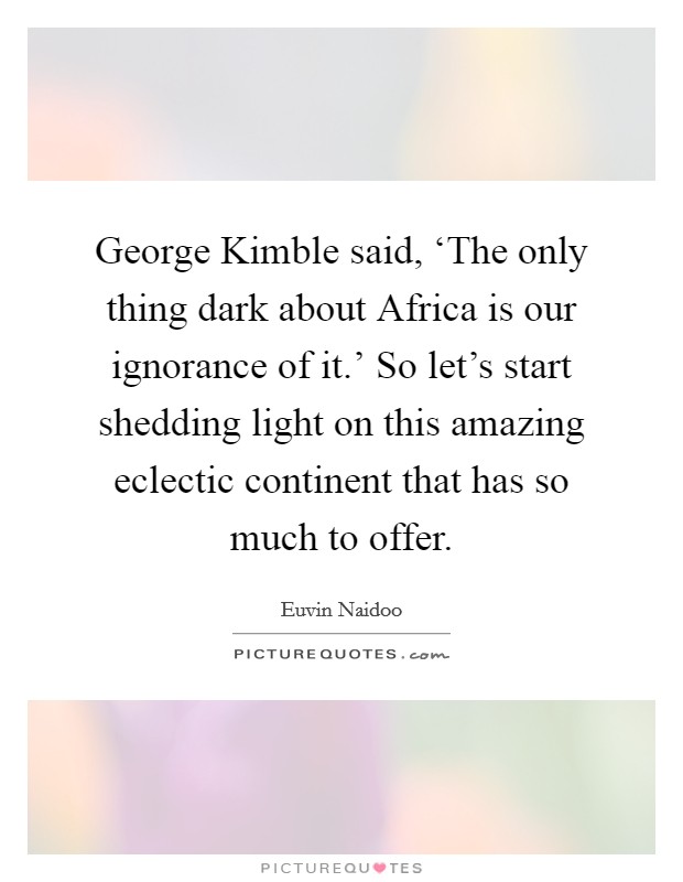 George Kimble said, ‘The only thing dark about Africa is our ignorance of it.' So let's start shedding light on this amazing eclectic continent that has so much to offer Picture Quote #1