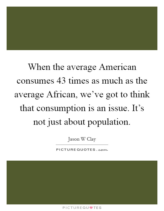 When the average American consumes 43 times as much as the average African, we've got to think that consumption is an issue. It's not just about population Picture Quote #1