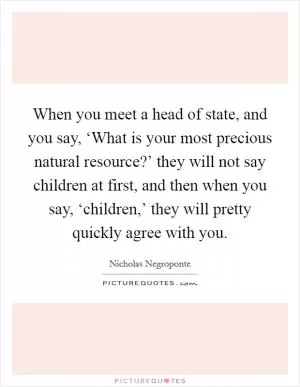 When you meet a head of state, and you say, ‘What is your most precious natural resource?’ they will not say children at first, and then when you say, ‘children,’ they will pretty quickly agree with you Picture Quote #1