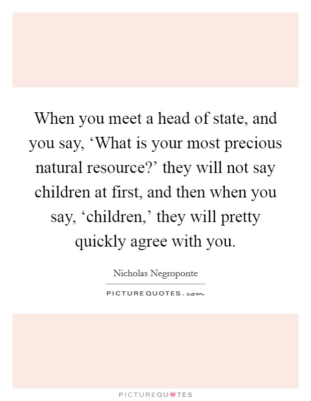 When you meet a head of state, and you say, ‘What is your most precious natural resource?' they will not say children at first, and then when you say, ‘children,' they will pretty quickly agree with you Picture Quote #1