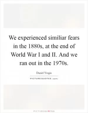 We experienced similiar fears in the 1880s, at the end of World War I and II. And we ran out in the 1970s Picture Quote #1