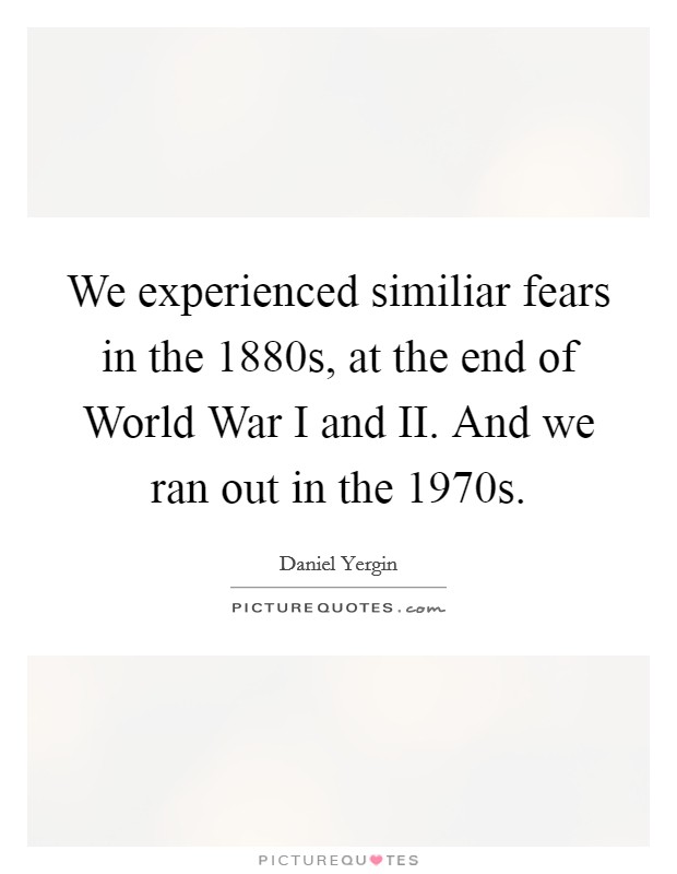 We experienced similiar fears in the 1880s, at the end of World War I and II. And we ran out in the 1970s Picture Quote #1