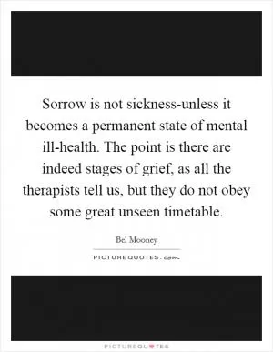 Sorrow is not sickness-unless it becomes a permanent state of mental ill-health. The point is there are indeed stages of grief, as all the therapists tell us, but they do not obey some great unseen timetable Picture Quote #1